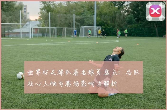 世界杯足球队著名球员盘点：各队核心人物与赛场影响力解析