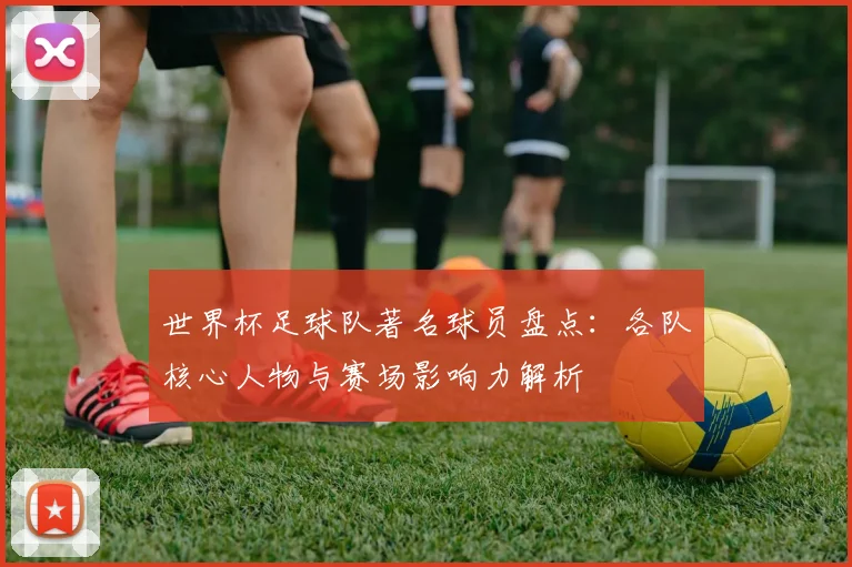 世界杯足球队著名球员盘点：各队核心人物与赛场影响力解析