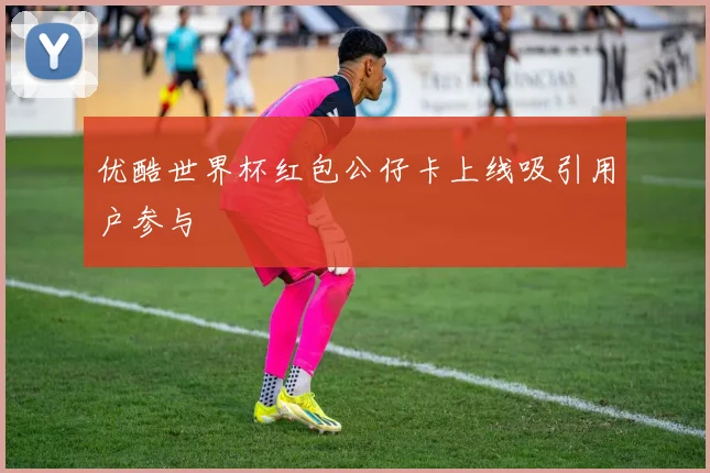 优酷世界杯红包公仔卡上线吸引用户参与