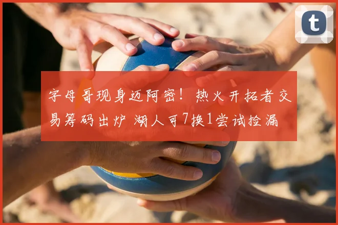 字母哥现身迈阿密!热火开拓者交易筹码出炉 湖人可7换1尝试捡漏