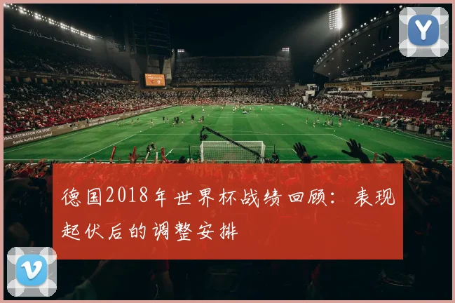 德国2018年世界杯战绩回顾：表现起伏后的调整安排