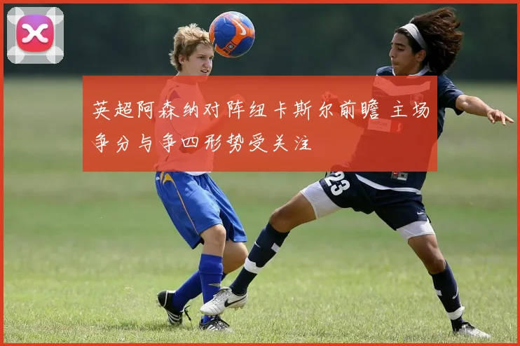英超阿森纳对阵纽卡斯尔前瞻 主场争分与争四形势受关注