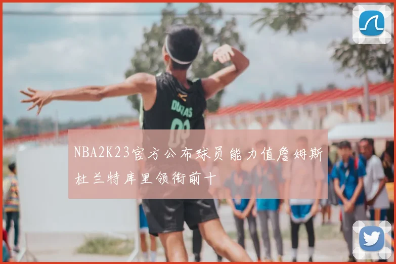 NBA2K23官方公布球员能力值詹姆斯杜兰特库里领衔前十