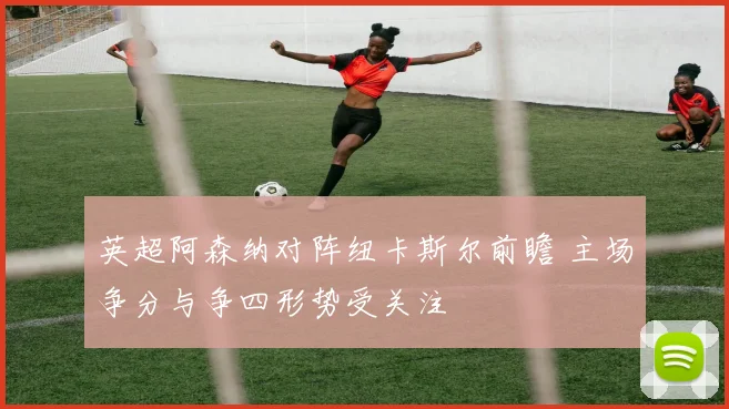 英超阿森纳对阵纽卡斯尔前瞻 主场争分与争四形势受关注