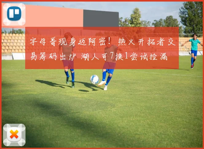 字母哥现身迈阿密！热火开拓者交易筹码出炉 湖人可7换1尝试捡漏
