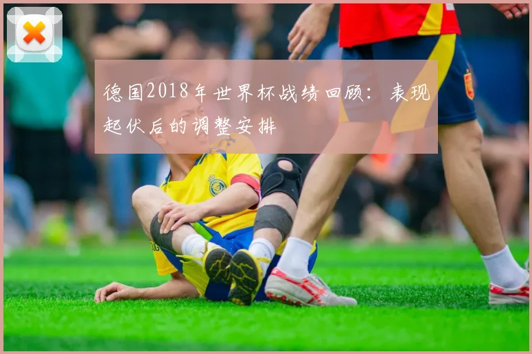 德国2018年世界杯战绩回顾：表现起伏后的调整安排