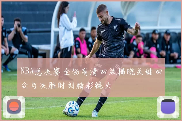 NBA总决赛全场高清回放揭晓关键回合与决胜时刻精彩镜头
