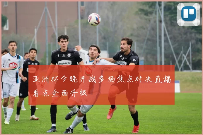 亚洲杯今晚开战多场焦点对决直播看点全面升级