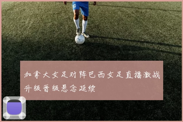 加拿大女足对阵巴西女足直播激战升级晋级悬念延续