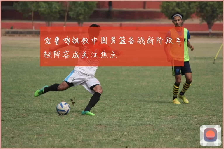 宫鲁鸣执教中国男篮备战新阶段年轻阵容成关注焦点