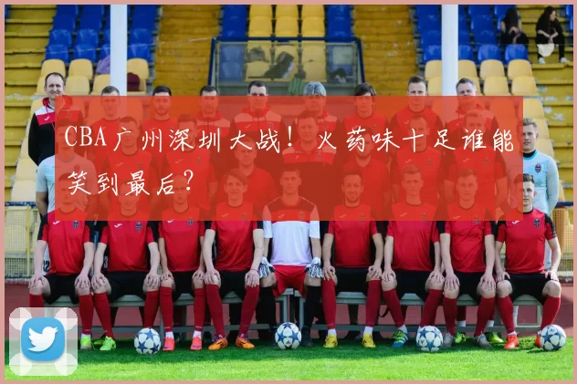 CBA广州深圳大战！火药味十足谁能笑到最后？