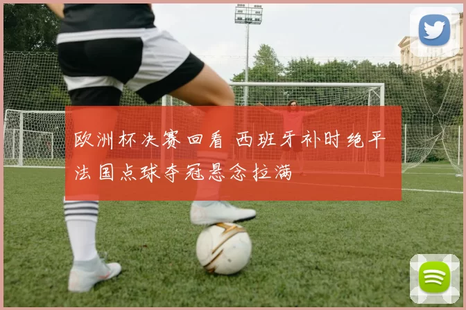 欧洲杯决赛回看 西班牙补时绝平 法国点球夺冠悬念拉满