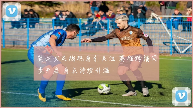 奥运女足线观看引关注 赛程转播同步开启 看点持续升温