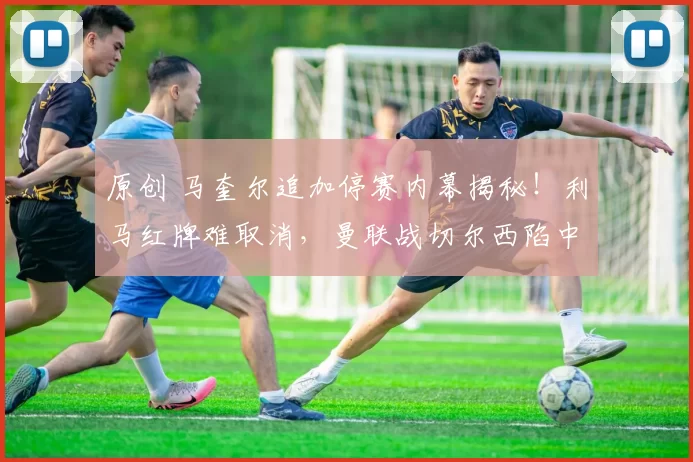 原创 马奎尔追加停赛内幕揭秘！利马红牌难取消，曼联战切尔西陷中卫荒