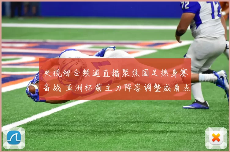 央视综合频道直播聚焦国足热身赛备战 亚洲杯前主力阵容调整成看点