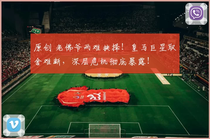 原创 老佛爷两难抉择！皇马巨星取舍难断，深层危机彻底暴露！