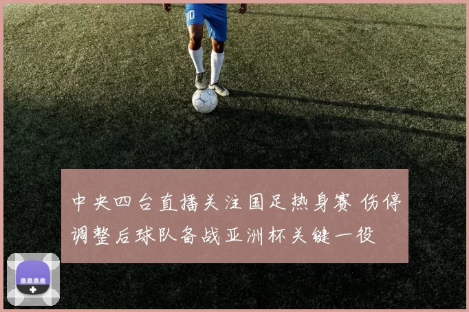 中央四台直播关注国足热身赛 伤停调整后球队备战亚洲杯关键一役