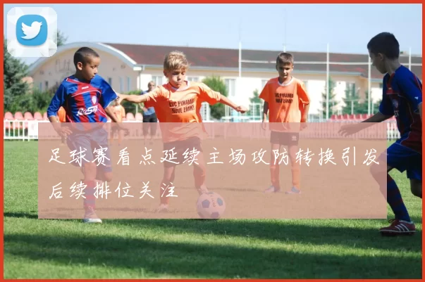 足球赛看点延续主场攻防转换引发后续排位关注