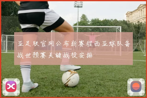 亚足联官网公布新赛程西亚球队备战世预赛关键战役安排
