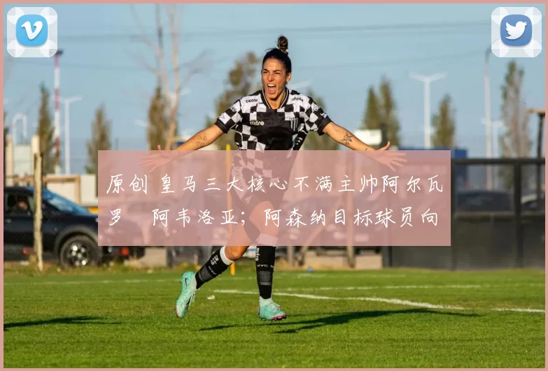 原创 皇马三大核心不满主帅阿尔瓦罗・阿韦洛亚；阿森纳目标球员向球队下达 “离队最后通牒”