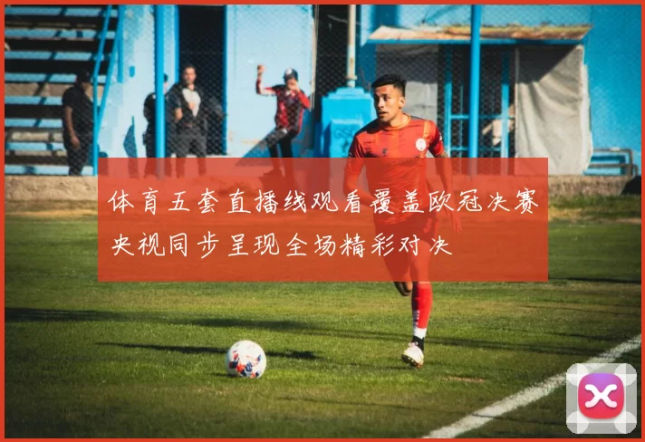 体育五套直播线观看覆盖欧冠决赛央视同步呈现全场精彩对决