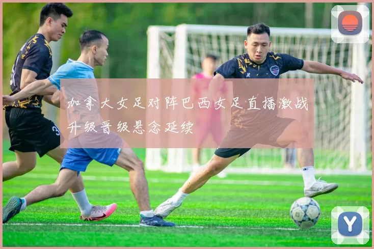 加拿大女足对阵巴西女足直播激战升级晋级悬念延续