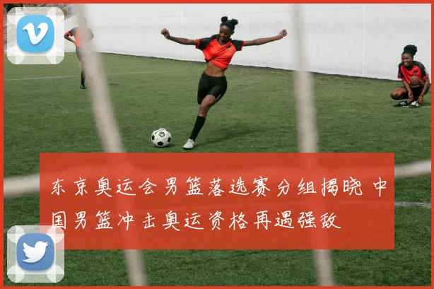 东京奥运会男篮落选赛分组揭晓 中国男篮冲击奥运资格再遇强敌
