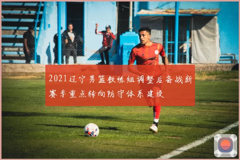 2021辽宁男篮教练组调整后备战新赛季重点转向防守体系建设