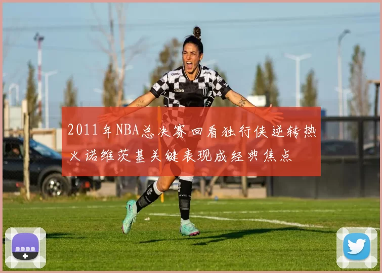 2011年NBA总决赛回看独行侠逆转热火诺维茨基关键表现成经典焦点