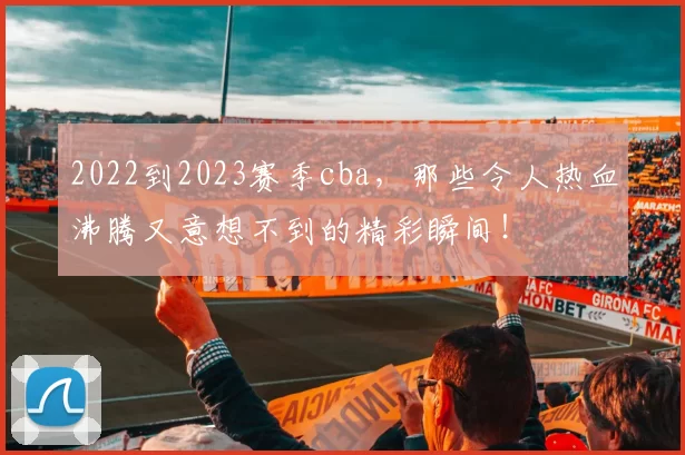 2022到2023赛季cba，那些令人热血沸腾又意想不到的精彩瞬间！