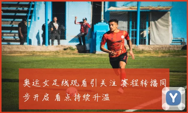 奥运女足线观看引关注 赛程转播同步开启 看点持续升温