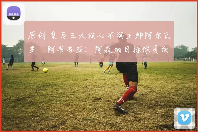 原创 皇马三大核心不满主帅阿尔瓦罗・阿韦洛亚;阿森纳目标球员向球队下达 “离队最后通牒”